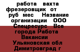 работа . вахта. фрезеровщик. от 50 000 руб./мес. › Название организации ­ ООО Спецресурс - Все города Работа » Вакансии   . Ульяновская обл.,Димитровград г.